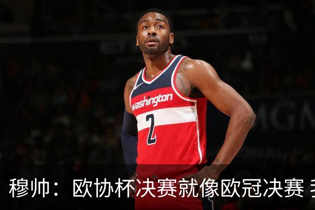 穆帅：欧协杯决赛就像欧冠决赛 我不是为自己